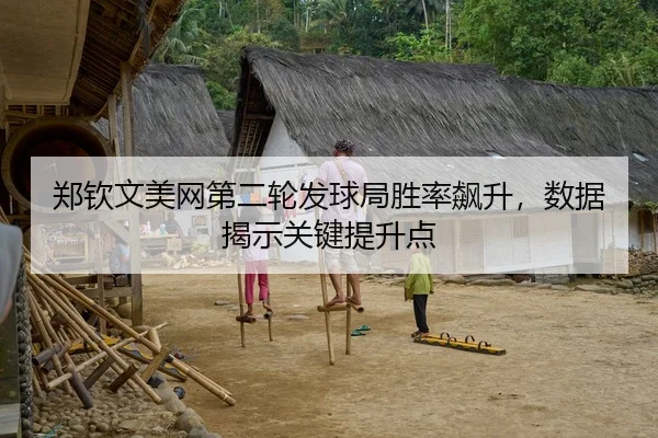 郑钦文美网第二轮发球局胜率飙升，数据揭示关键提升点