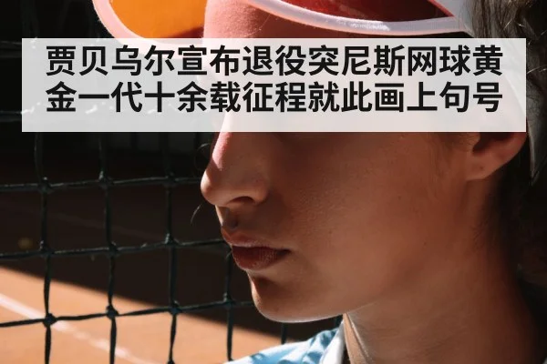 贾贝乌尔宣布退役突尼斯网球黄金一代十余载征程就此画上句号