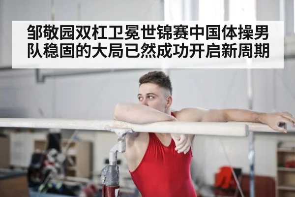邹敬园双杠卫冕世锦赛中国体操男队稳固的大局已然成功开启新周期