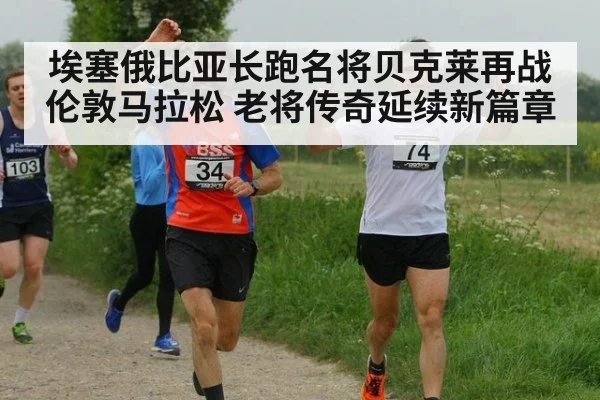 埃塞俄比亚长跑名将贝克莱再战伦敦马拉松 老将传奇延续新篇章