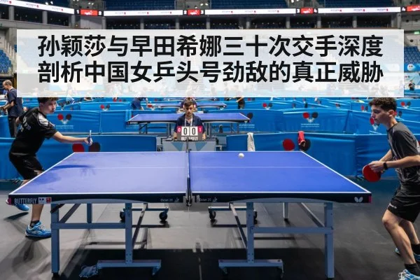 孙颖莎与早田希娜三十次交手深度剖析中国女乒头号劲敌的真正威胁